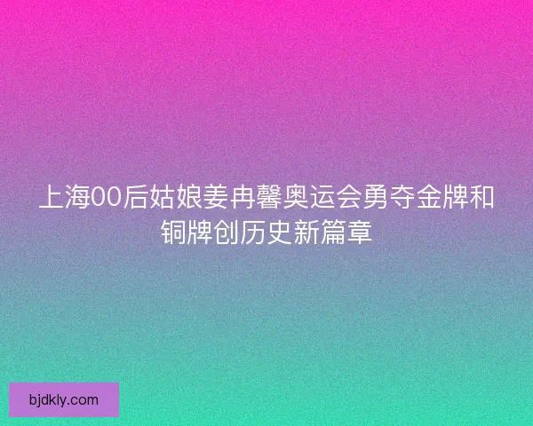 上海00后姑娘姜冉馨奥运会勇夺金牌和铜牌创历史新篇章