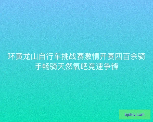 环黄龙山自行车挑战赛激情开赛四百余骑手畅骑天然氧吧竞速争锋
