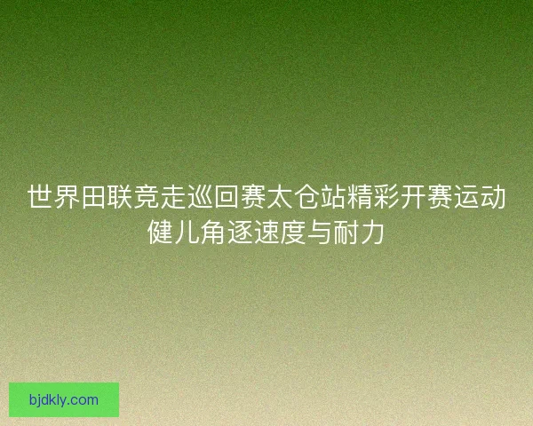 世界田联竞走巡回赛太仓站精彩开赛运动健儿角逐速度与耐力