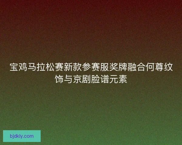 宝鸡马拉松赛新款参赛服奖牌融合何尊纹饰与京剧脸谱元素