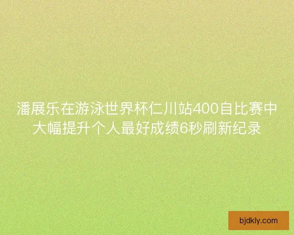 潘展乐在游泳世界杯仁川站400自比赛中大幅提升个人最好成绩6秒刷新纪录