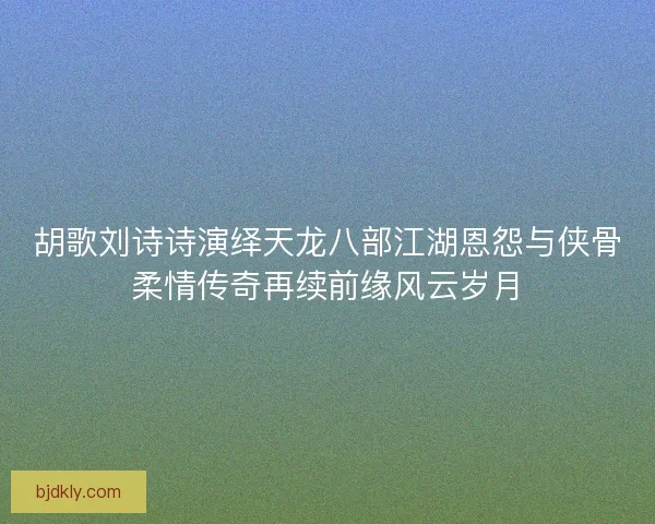胡歌刘诗诗演绎天龙八部江湖恩怨与侠骨柔情传奇再续前缘风云岁月