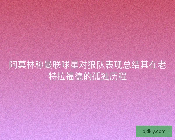 阿莫林称曼联球星对狼队表现总结其在老特拉福德的孤独历程