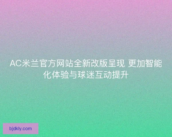 AC米兰官方网站全新改版呈现 更加智能化体验与球迷互动提升