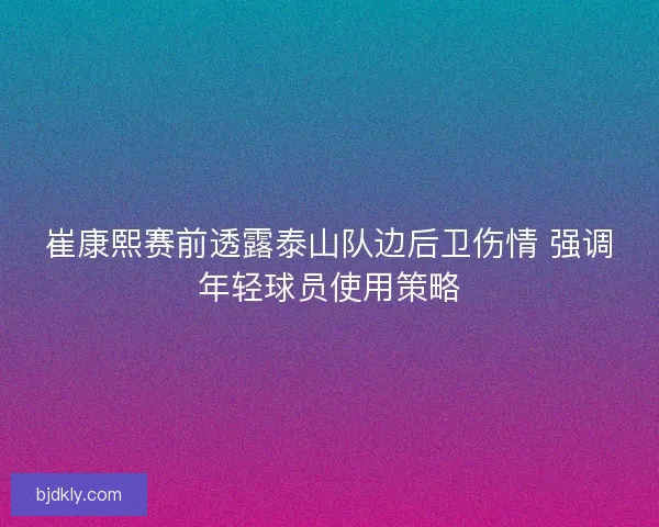 崔康熙赛前透露泰山队边后卫伤情 强调年轻球员使用策略